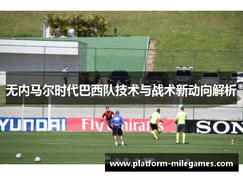 无内马尔时代巴西队技术与战术新动向解析