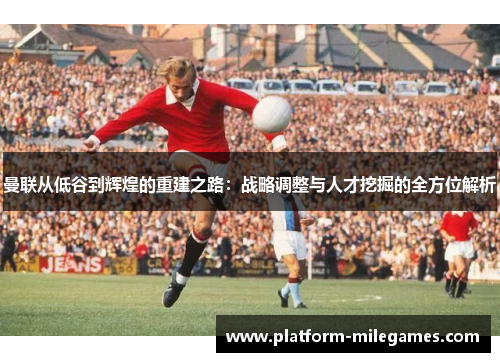 曼联从低谷到辉煌的重建之路：战略调整与人才挖掘的全方位解析