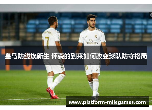 皇马防线焕新生 怀森的到来如何改变球队防守格局