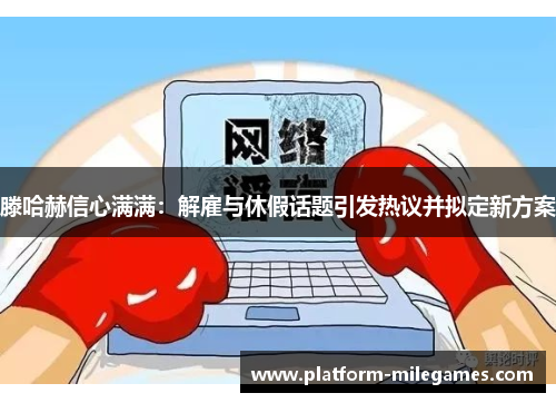 滕哈赫信心满满：解雇与休假话题引发热议并拟定新方案