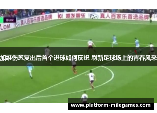 加维伤愈复出后首个进球如何庆祝 刷新足球场上的青春风采