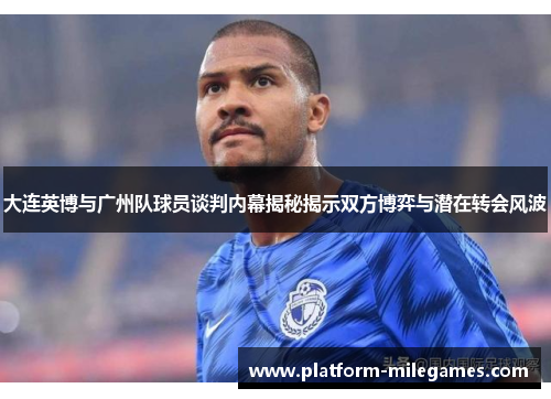 大连英博与广州队球员谈判内幕揭秘揭示双方博弈与潜在转会风波