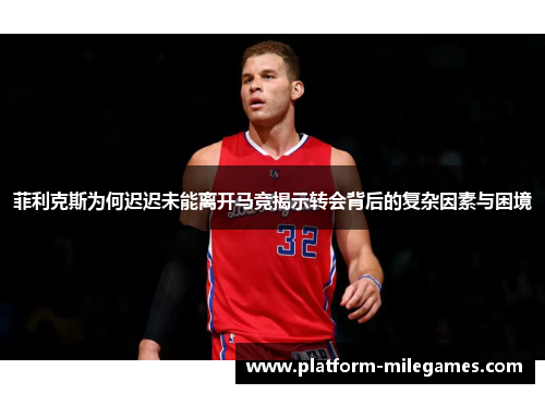 菲利克斯为何迟迟未能离开马竞揭示转会背后的复杂因素与困境