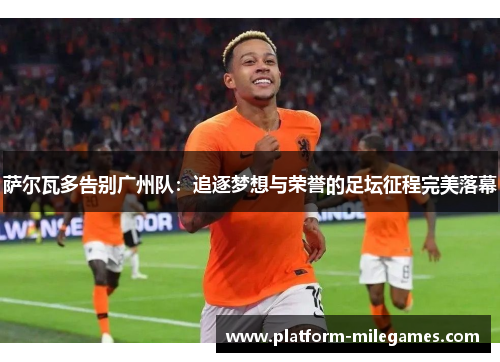 萨尔瓦多告别广州队:追逐梦想与荣誉的足坛征程完美落幕 萨尔瓦多告别广州队:追逐梦想与荣誉的足坛征程完美落幕