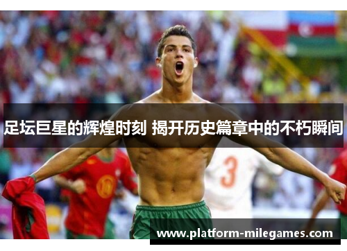 足坛巨星的辉煌时刻 揭开历史篇章中的不朽瞬间 足坛巨星的辉煌时刻 揭开历史篇章中的不朽瞬间