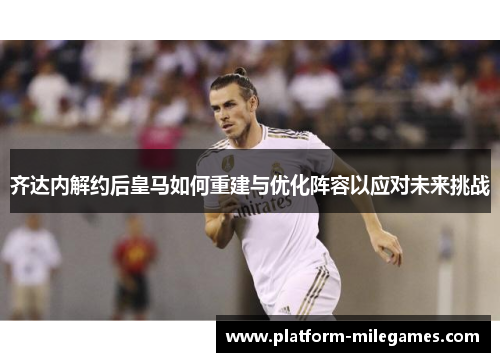 齐达内解约后皇马如何重建与优化阵容以应对未来挑战
