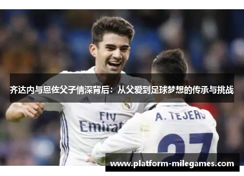 齐达内与恩佐父子情深背后:从父爱到足球梦想的传承与挑战 齐达内与恩佐父子情深背后:从父爱到足球梦想的传承与挑战